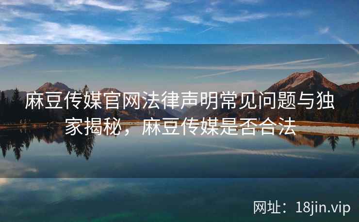 麻豆传媒官网法律声明常见问题与独家揭秘，麻豆传媒是否合法