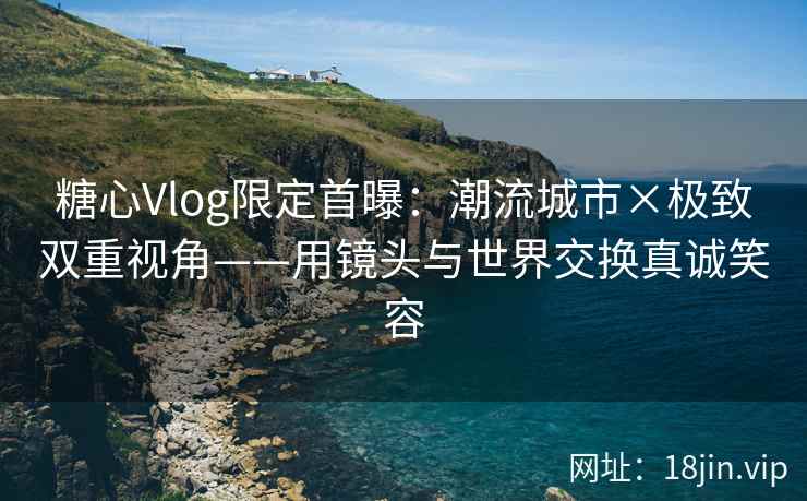 糖心Vlog限定首曝:潮流城市×极致双重视角——用镜头与世界交换真诚笑容