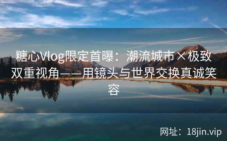 糖心Vlog限定首曝:潮流城市×极致双重视角——用镜头与世界交换真诚笑容