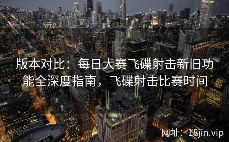 版本对比：每日大赛飞碟射击新旧功能全深度指南，飞碟射击比赛时间