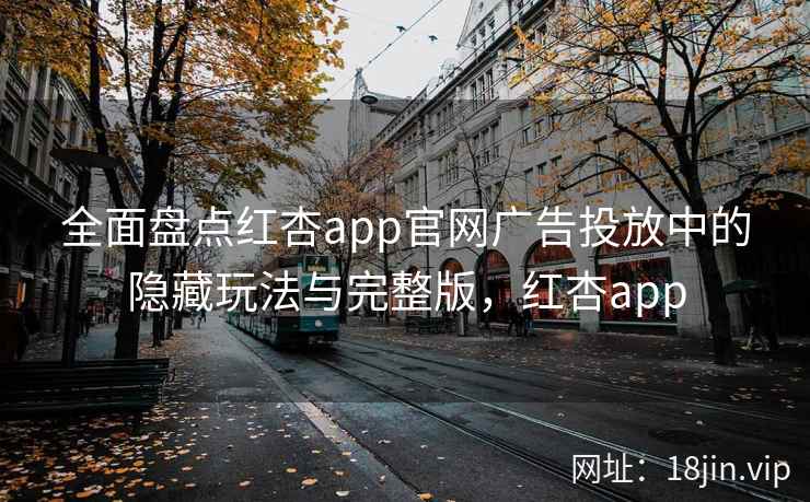 全面盘点红杏app官网广告投放中的隐藏玩法与完整版,红杏app