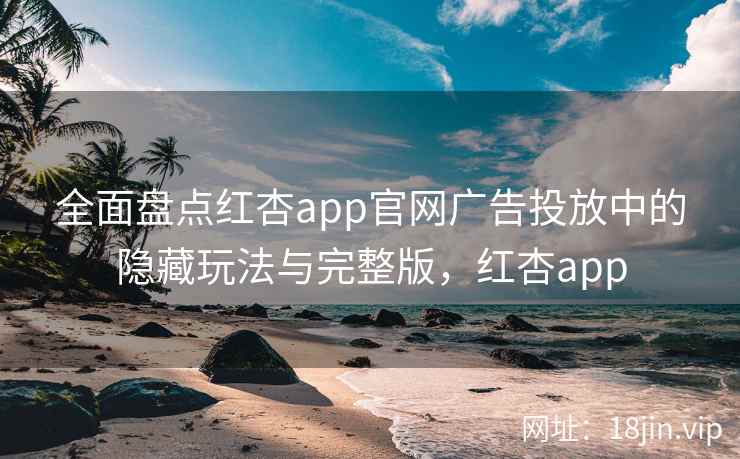 全面盘点红杏app官网广告投放中的隐藏玩法与完整版,红杏app