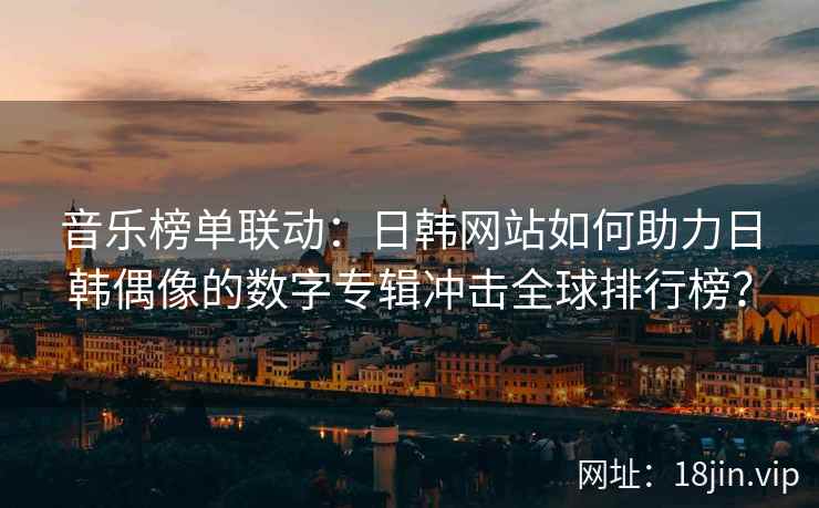 音乐榜单联动：日韩网站如何助力日韩偶像的数字专辑冲击全球排行榜？