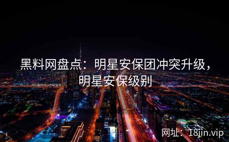 黑料网盘点:明星安保团冲突升级,明星安保级别