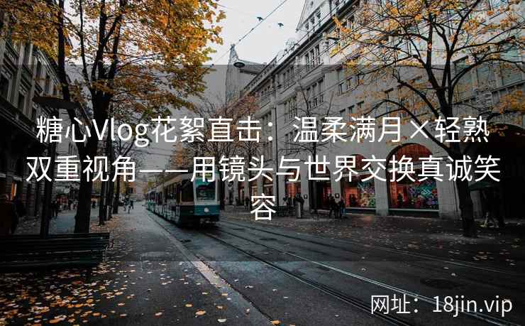 糖心Vlog花絮直击:温柔满月×轻熟双重视角——用镜头与世界交换真诚笑容