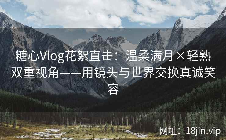 糖心Vlog花絮直击:温柔满月×轻熟双重视角——用镜头与世界交换真诚笑容