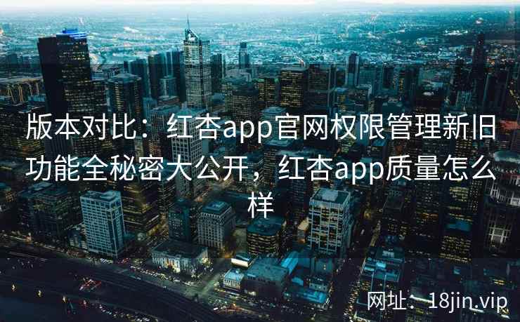 版本对比:红杏app官网权限管理新旧功能全秘密大公开,红杏app质量怎么样