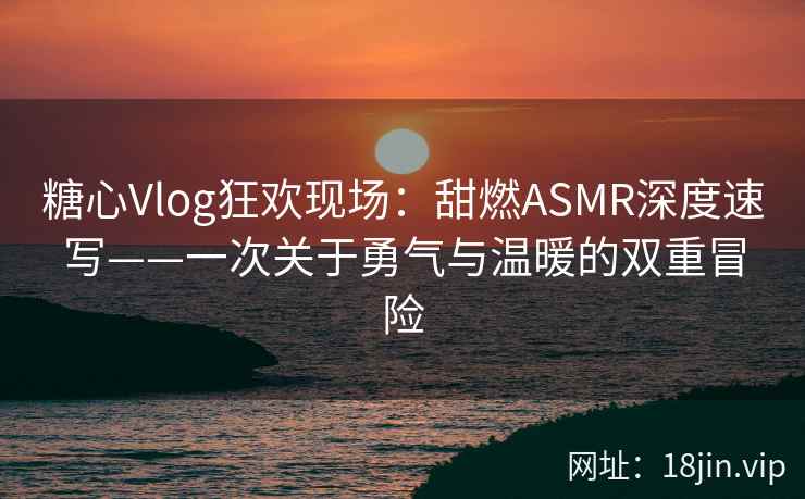 糖心Vlog狂欢现场:甜燃ASMR深度速写——一次关于勇气与温暖的双重冒险