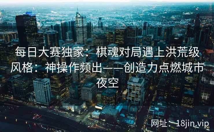 每日大赛独家：棋魂对局遇上洪荒级风格：神操作频出——创造力点燃城市夜空