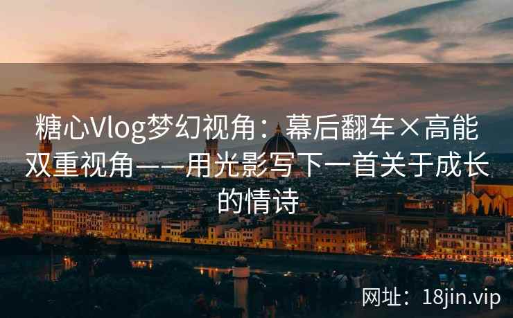 糖心Vlog梦幻视角:幕后翻车×高能双重视角——用光影写下一首关于成长的情诗