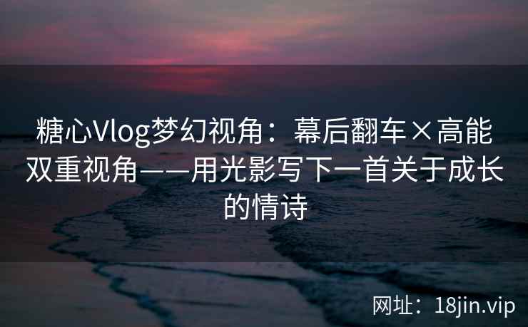 糖心Vlog梦幻视角:幕后翻车×高能双重视角——用光影写下一首关于成长的情诗