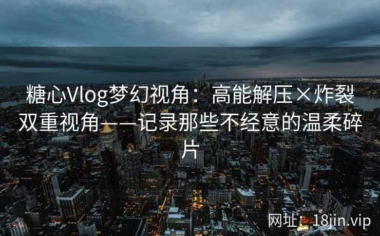 糖心Vlog梦幻视角:高能解压×炸裂双重视角——记录那些不经意的温柔碎片