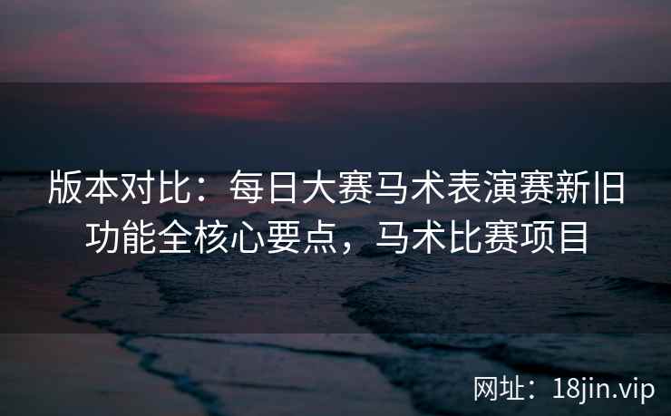 版本对比:每日大赛马术表演赛新旧功能全核心要点,马术比赛项目