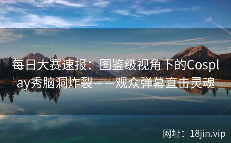 每日大赛速报:图鉴级视角下的Cosplay秀脑洞炸裂——观众弹幕直击灵魂