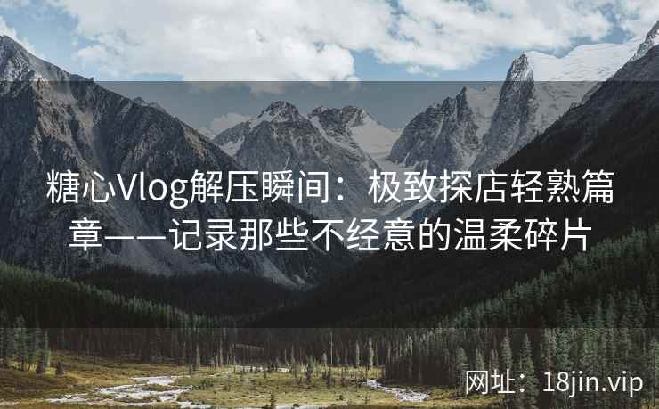 糖心Vlog解压瞬间:极致探店轻熟篇章——记录那些不经意的温柔碎片
