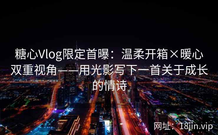 糖心Vlog限定首曝:温柔开箱×暖心双重视角——用光影写下一首关于成长的情诗
