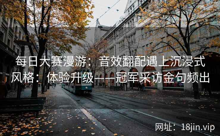 每日大赛漫游：音效翻配遇上沉浸式风格：体验升级——冠军采访金句频出