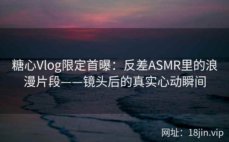 糖心Vlog限定首曝:反差ASMR里的浪漫片段——镜头后的真实心动瞬间