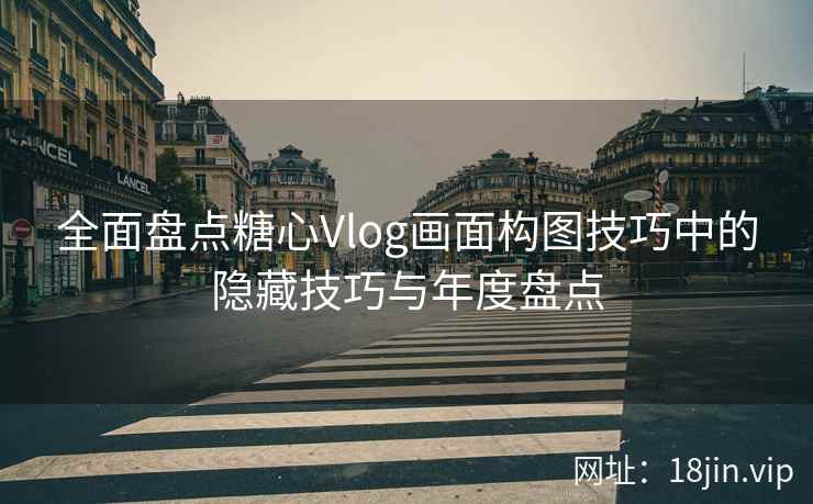 全面盘点糖心Vlog画面构图技巧中的隐藏技巧与年度盘点