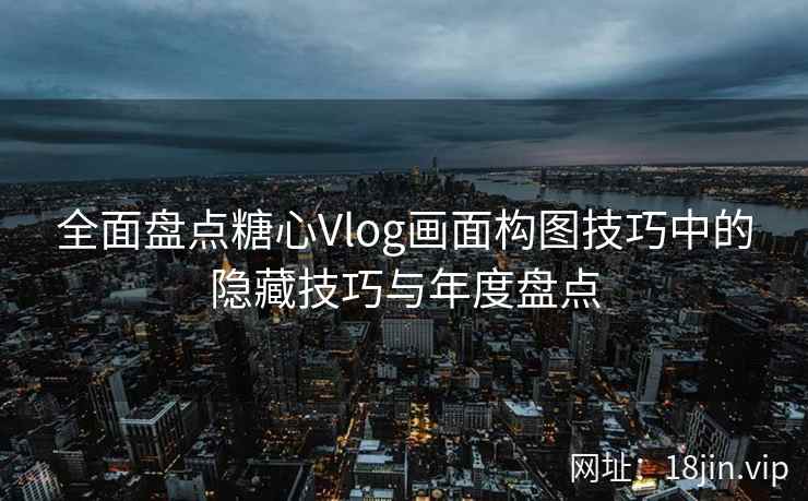 全面盘点糖心Vlog画面构图技巧中的隐藏技巧与年度盘点