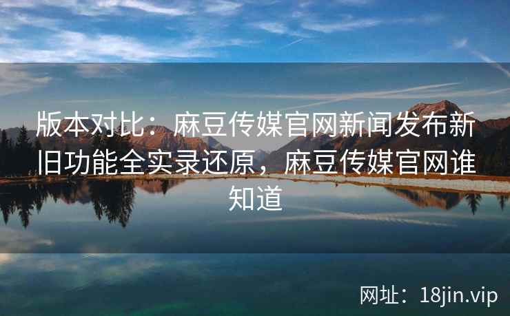 版本对比：麻豆传媒官网新闻发布新旧功能全实录还原，麻豆传媒官网谁知道