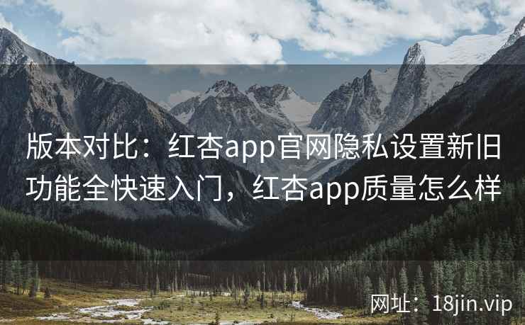 版本对比:红杏app官网隐私设置新旧功能全快速入门,红杏app质量怎么样