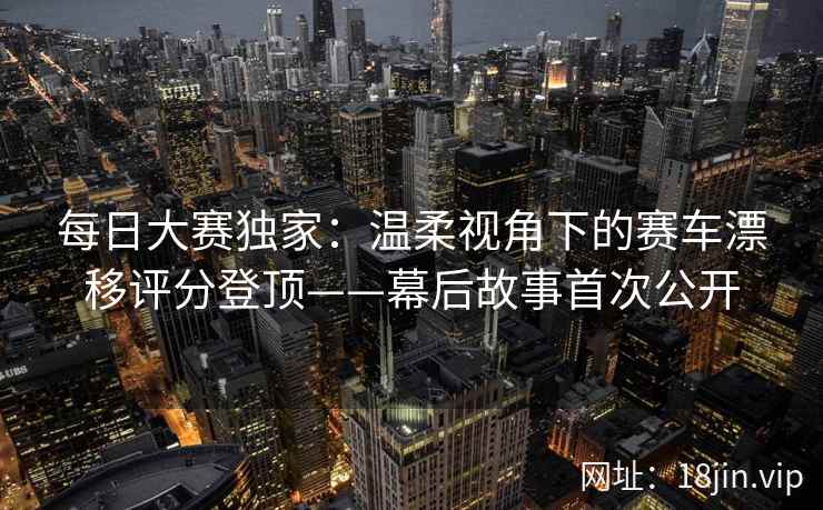 每日大赛独家:温柔视角下的赛车漂移评分登顶——幕后故事首次公开