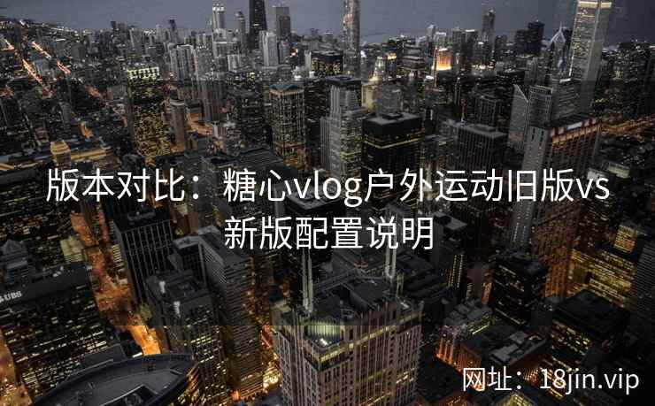 版本对比:糖心vlog户外运动旧版vs新版配置说明