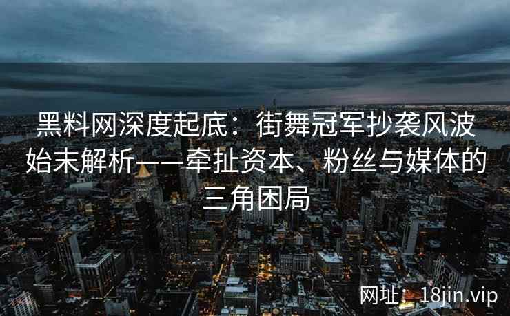 黑料网深度起底：街舞冠军抄袭风波始末解析——牵扯资本、粉丝与媒体的三角困局