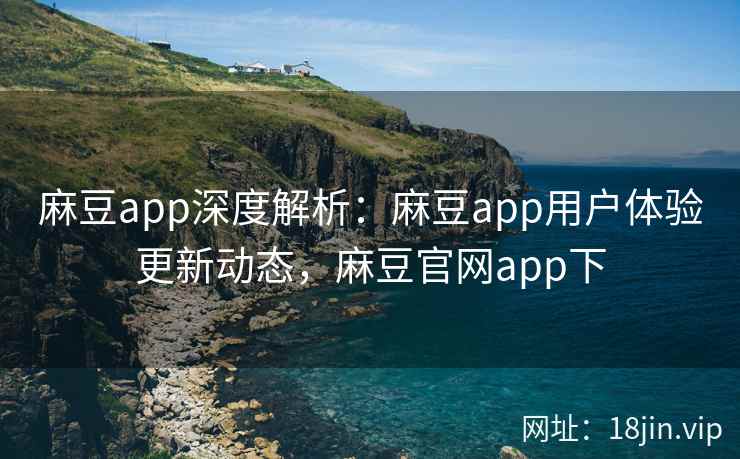 麻豆app深度解析：麻豆app用户体验更新动态，麻豆官网app下