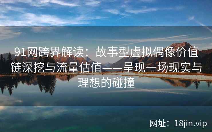 91网跨界解读:故事型虚拟偶像价值链深挖与流量估值——呈现一场现实与理想的碰撞