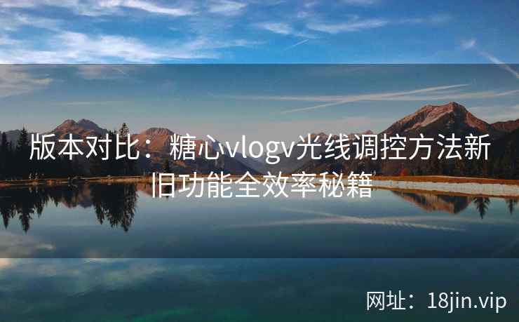 版本对比:糖心vlogv光线调控方法新旧功能全效率秘籍