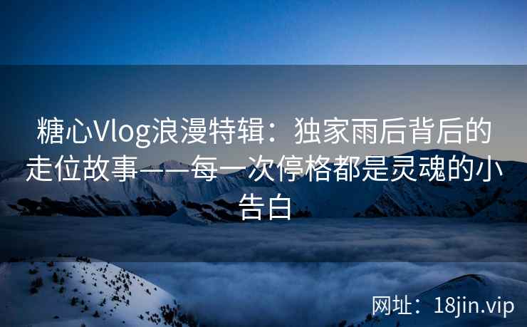 糖心Vlog浪漫特辑:独家雨后背后的走位故事——每一次停格都是灵魂的小告白