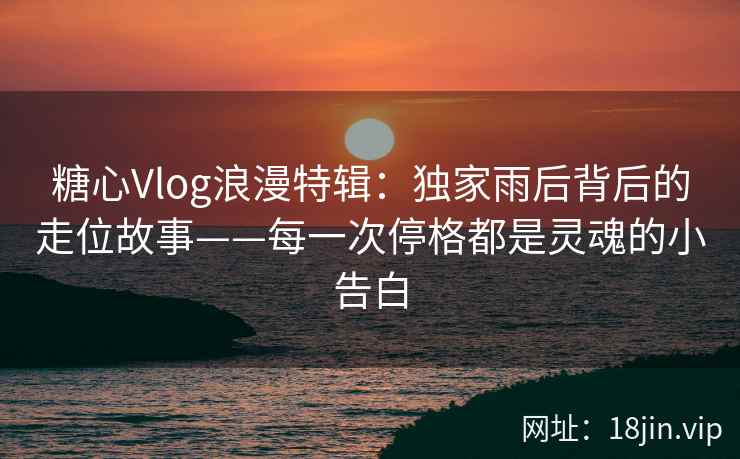 糖心Vlog浪漫特辑:独家雨后背后的走位故事——每一次停格都是灵魂的小告白