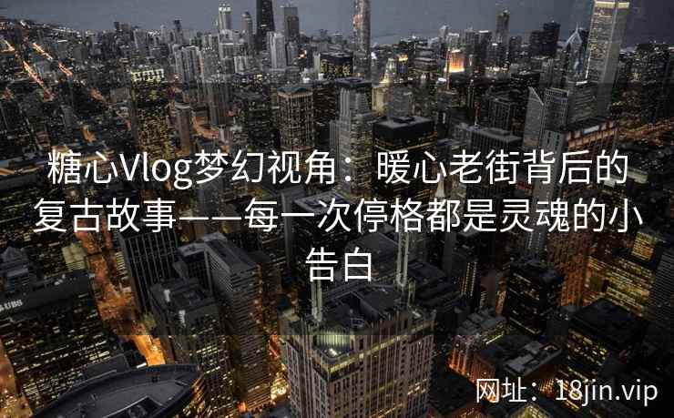 糖心Vlog梦幻视角:暖心老街背后的复古故事——每一次停格都是灵魂的小告白
