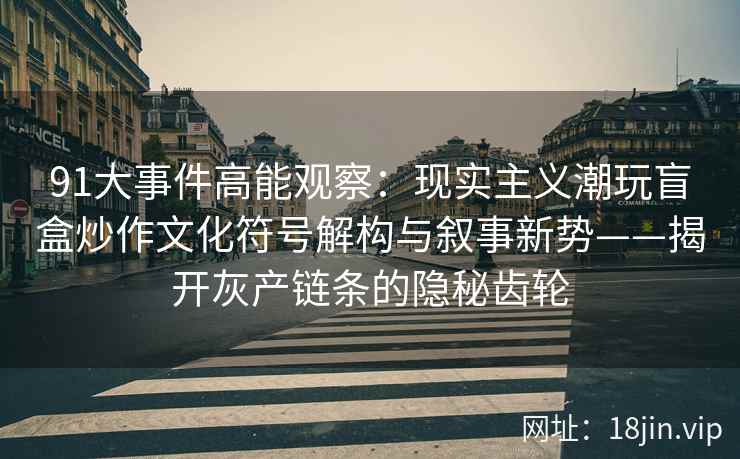 91大事件高能观察:现实主义潮玩盲盒炒作文化符号解构与叙事新势——揭开灰产链条的隐秘齿轮