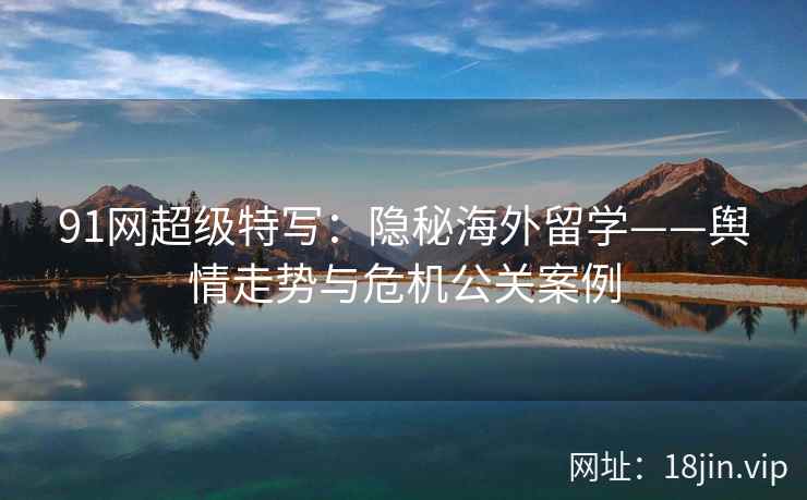 91网超级特写:隐秘海外留学——舆情走势与危机公关案例