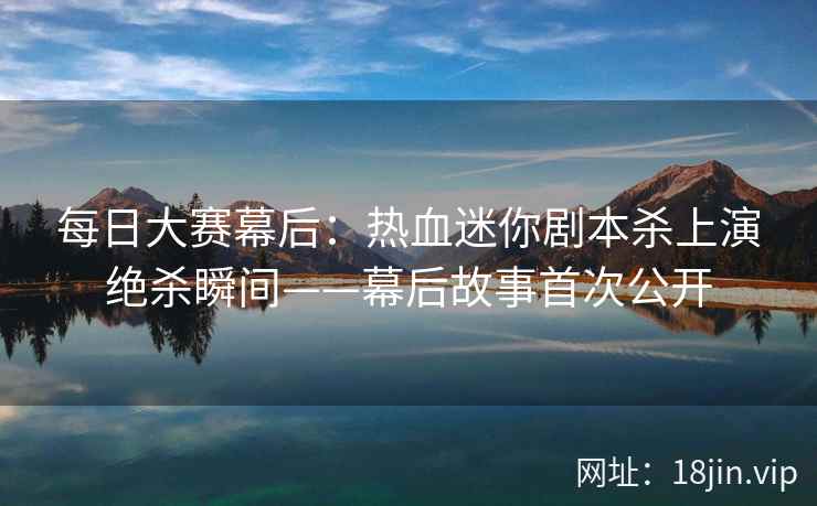 每日大赛幕后:热血迷你剧本杀上演绝杀瞬间——幕后故事首次公开