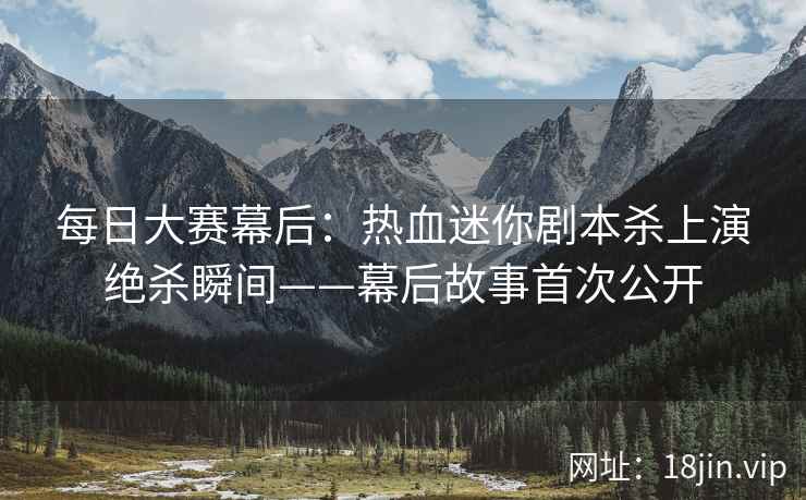 每日大赛幕后:热血迷你剧本杀上演绝杀瞬间——幕后故事首次公开